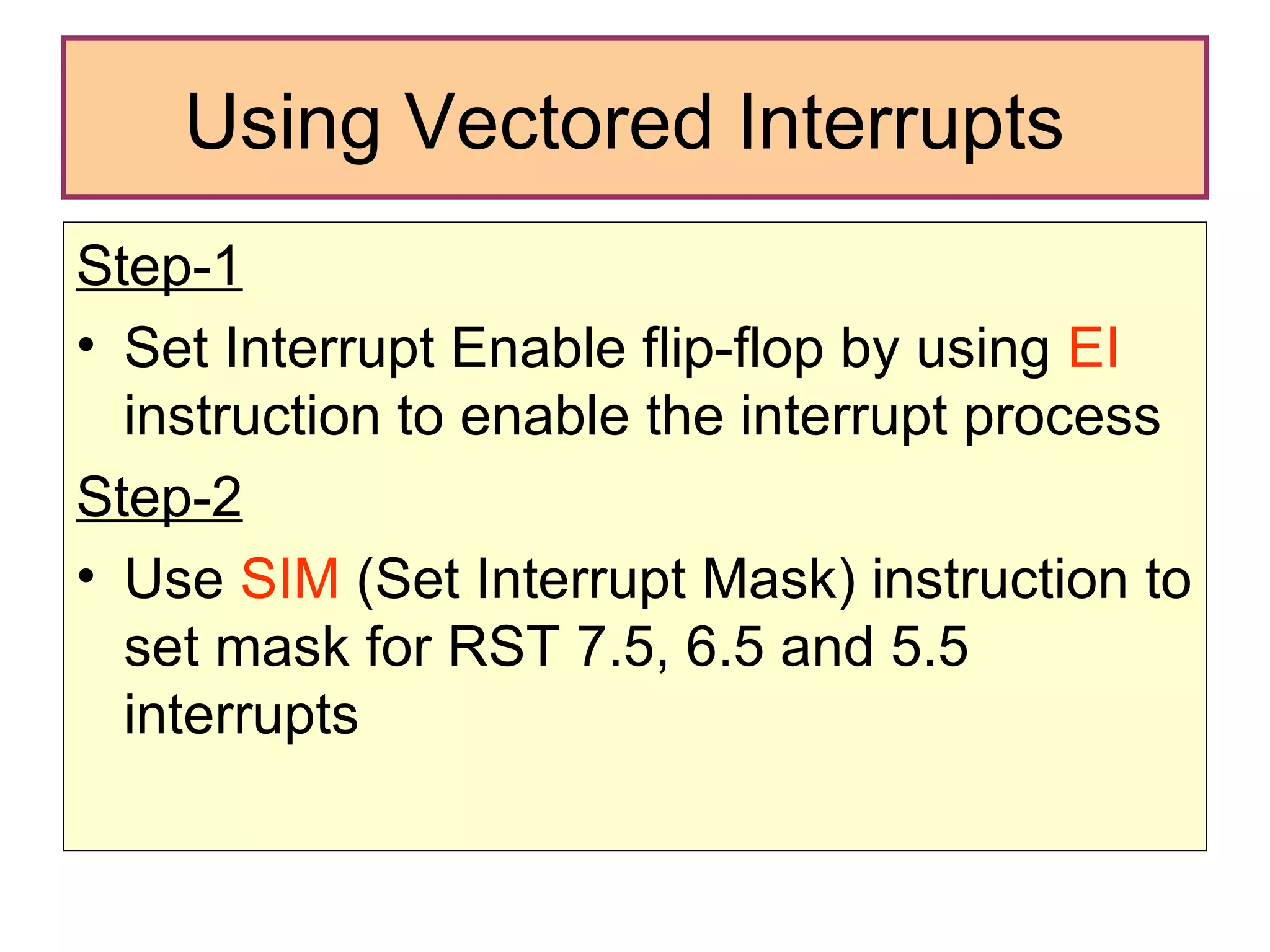 Using Vectored Interrupts  Step-1 Set Interrupt Enable flip-flop by using  EI  instruction to enable the interrupt process Step-2 Use  SIM  (Set Interrupt Mask) instruction to set mask for RST 7.5, 6.5 and 5.5 interrupts 