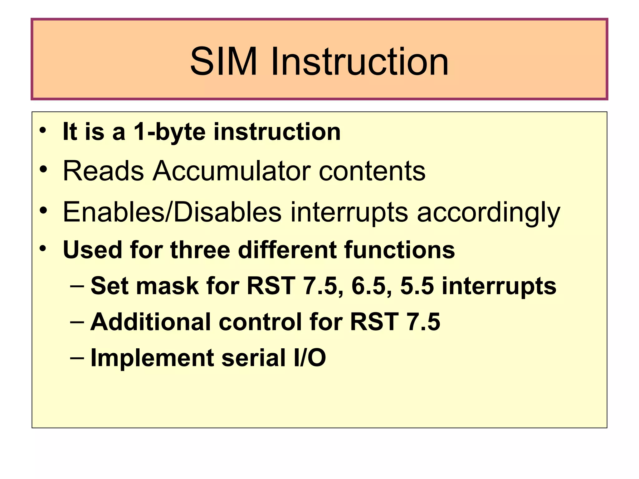SIM Instruction It is a 1-byte instruction Reads Accumulator contents Enables/Disables interrupts accordingly Used for three different functions Set mask for RST 7.5, 6.5, 5.5 interrupts Additional control for RST 7.5 Implement serial I/O 