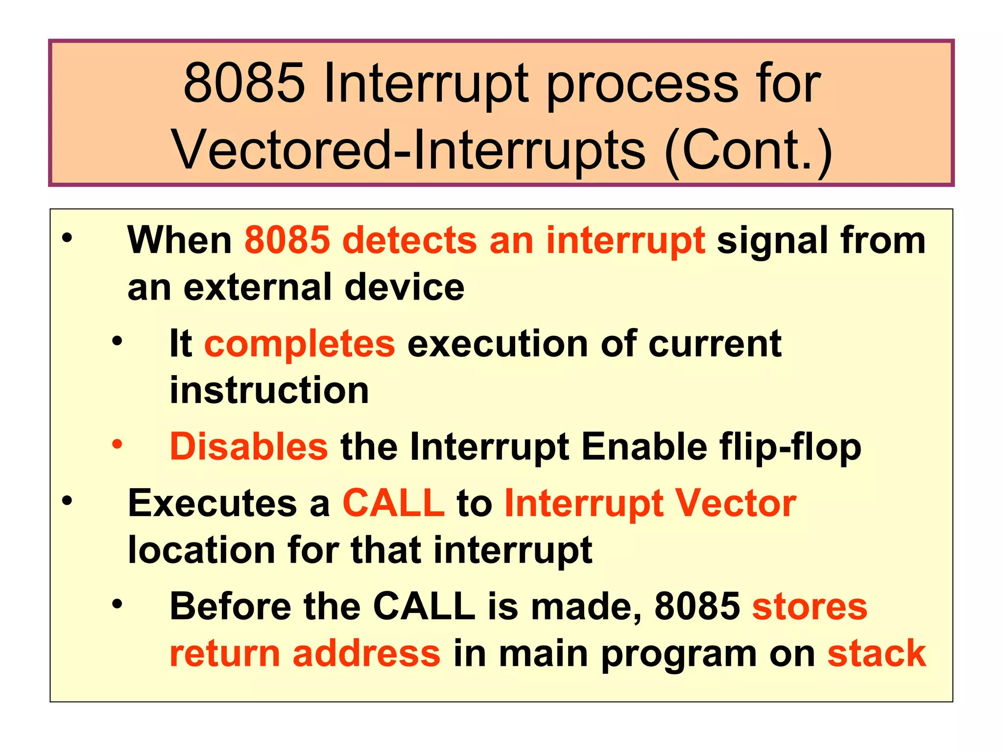 When  8085 detects an interrupt  signal from an external device It  completes  execution of current instruction Disables  the Interrupt Enable flip-flop Executes a  CALL  to  Interrupt Vector  location for that interrupt Before the CALL is made, 8085  stores  return address  in main program on  stack 8085 Interrupt process for Vectored-Interrupts (Cont.) 
