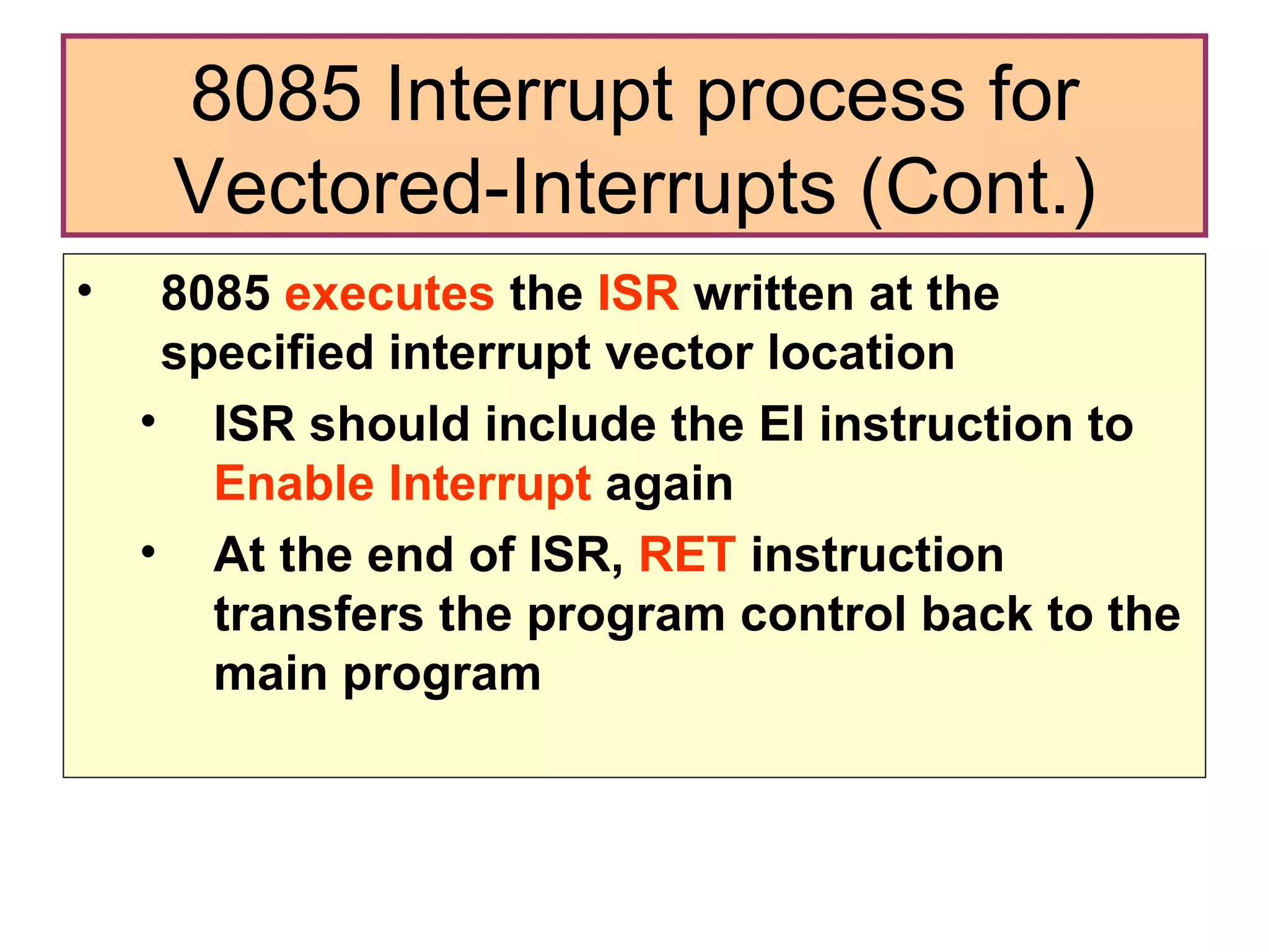 8085  executes  the  ISR  written at the specified interrupt vector location ISR should include the EI instruction to  Enable Interrupt  again At the end of ISR,  RET  instruction transfers the program control back to the main program 8085 Interrupt process for Vectored-Interrupts (Cont.) 