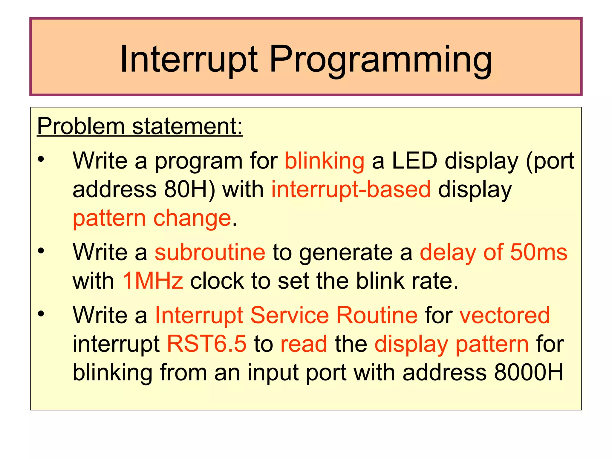 Interrupt Programming Problem statement: Write a program for  blinking  a LED display (port address 80H) with  interrupt-based  display  pattern change . Write a  subroutine  to generate a  delay of 50ms  with  1MHz  clock to set the blink rate.  Write a  Interrupt Service Routine  for  vectored  interrupt  RST6.5  to  read  the  display pattern  for blinking from an input port with address 8000H 