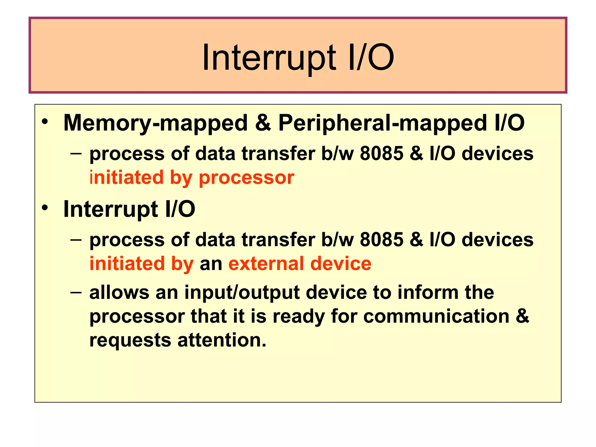 Interrupt I/O Memory-mapped & Peripheral-mapped I/O  process of data transfer b/w 8085 & I/O devices   i nitiated by processor Interrupt I/O  process of data transfer b/w 8085 & I/O devices  initiated by  an  external device  allows an input/output device to inform the processor that it is ready for communication & requests attention. 