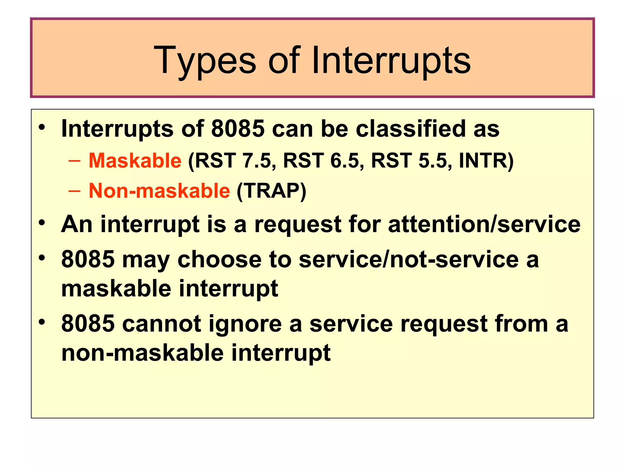 Types of Interrupts Interrupts of 8085 can be classified as  Maskable  (RST 7.5, RST 6.5, RST 5.5, INTR) Non-maskable  (TRAP) An interrupt is a request for attention/service 8085 may choose to service/not-service a maskable interrupt  8085 cannot ignore a service request from a non-maskable interrupt 