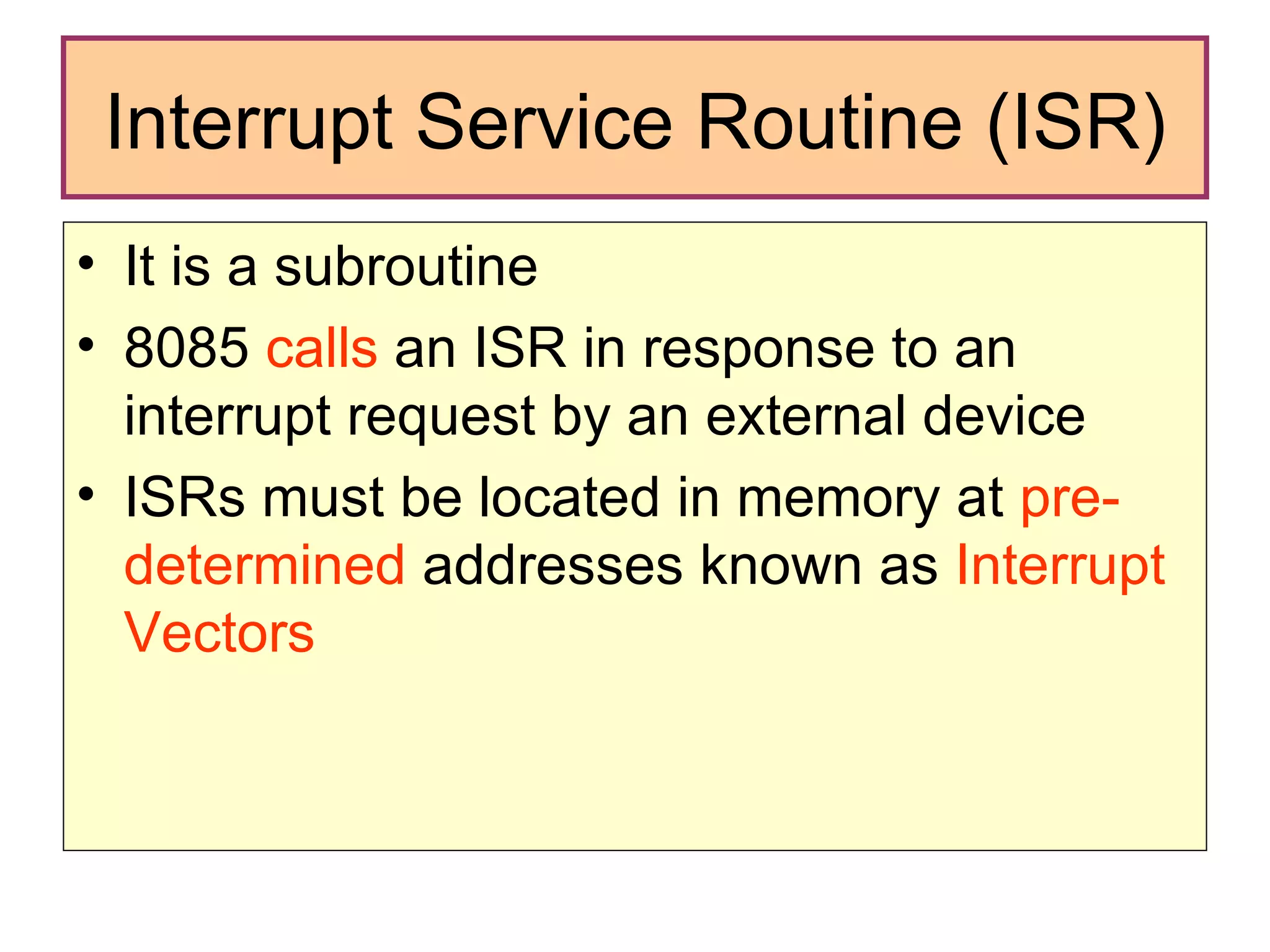 Interrupt Service Routine (ISR) It is a subroutine  8085  calls  an ISR in response to an interrupt request by an external device ISRs must be located in memory at  pre-determined  addresses known as  Interrupt Vectors 