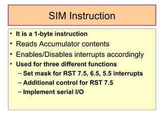 SIM Instruction It is a 1-byte instruction Reads Accumulator contents Enables/Disables interrupts accordingly Used for three different functions Set mask for RST 7.5, 6.5, 5.5 interrupts Additional control for RST 7.5 Implement serial I/O 