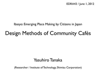 EDRA43 / June 1, 2012 
Ibasyo: Emerging Place Making by Citizens in Japan 
Design Methods of Community Cafés 
Yasuhiro Tanaka 
 
