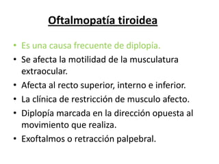 Oftalmopatía tiroidea

• Es una causa frecuente de diplopía.
• Se afecta la motilidad de la musculatura
  extraocular.
• Afecta al recto superior, interno e inferior.
• La clínica de restricción de musculo afecto.
• Diplopía marcada en la dirección opuesta al
  movimiento que realiza.
• Exoftalmos o retracción palpebral.
 