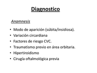 Diagnostico
Anamnesis
•   Modo de aparición (súbita/insidiosa).
•   Variación circardiana
•   Factores de riesgo CVC.
•   Traumatismo previo en área orbitaria.
•   Hipertiroidismo
•   Cirugía oftalmológica previa
 