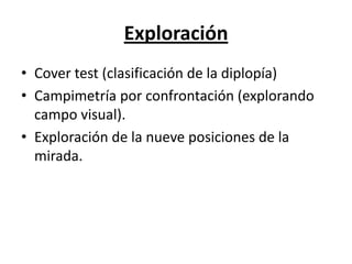 Exploración
• Cover test (clasificación de la diplopía)
• Campimetría por confrontación (explorando
  campo visual).
• Exploración de la nueve posiciones de la
  mirada.
 