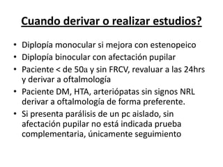 Cuando derivar o realizar estudios?
• Diplopía monocular si mejora con estenopeico
• Diplopía binocular con afectación pupilar
• Paciente < de 50a y sin FRCV, revaluar a las 24hrs
  y derivar a oftalmología
• Paciente DM, HTA, arteriópatas sin signos NRL
  derivar a oftalmología de forma preferente.
• Si presenta parálisis de un pc aislado, sin
  afectación pupilar no está indicada prueba
  complementaria, únicamente seguimiento
 