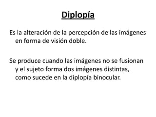 Diplopía
Es la alteración de la percepción de las imágenes
  en forma de visión doble.

Se produce cuando las imágenes no se fusionan
  y el sujeto forma dos imágenes distintas,
  como sucede en la diplopía binocular.
 