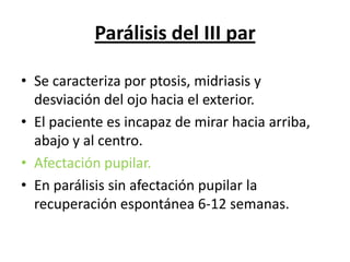 Parálisis del III par

• Se caracteriza por ptosis, midriasis y
  desviación del ojo hacia el exterior.
• El paciente es incapaz de mirar hacia arriba,
  abajo y al centro.
• Afectación pupilar.
• En parálisis sin afectación pupilar la
  recuperación espontánea 6-12 semanas.
 