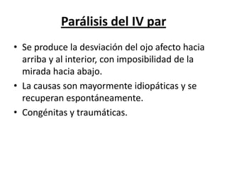 Parálisis del IV par
• Se produce la desviación del ojo afecto hacia
  arriba y al interior, con imposibilidad de la
  mirada hacia abajo.
• La causas son mayormente idiopáticas y se
  recuperan espontáneamente.
• Congénitas y traumáticas.
 