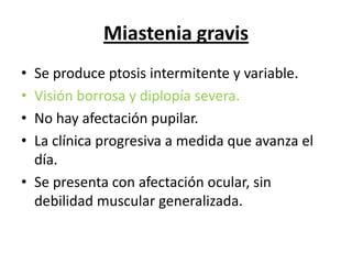 Miastenia gravis
• Se produce ptosis intermitente y variable.
• Visión borrosa y diplopía severa.
• No hay afectación pupilar.
• La clínica progresiva a medida que avanza el
  día.
• Se presenta con afectación ocular, sin
  debilidad muscular generalizada.
 