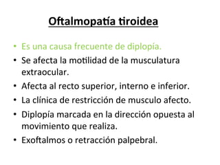 O?almopa@a	
  3roidea	
  
                     	
  
•  Es	
  una	
  causa	
  frecuente	
  de	
  diplopía.	
  
•  Se	
  afecta	
  la	
  moLlidad	
  de	
  la	
  musculatura	
  
   extraocular.	
  
•  Afecta	
  al	
  recto	
  superior,	
  interno	
  e	
  inferior.	
  
•  La	
  clínica	
  de	
  restricción	
  de	
  musculo	
  afecto.	
  
•  Diplopía	
  marcada	
  en	
  la	
  dirección	
  opuesta	
  al	
  
   movimiento	
  que	
  realiza.	
  
•  ExoZalmos	
  o	
  retracción	
  palpebral.	
  
 