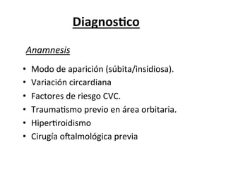 Diagnos3co	
  
 Anamnesis	
  
•    Modo	
  de	
  aparición	
  (súbita/insidiosa).	
  
•    Variación	
  circardiana	
  
•    Factores	
  de	
  riesgo	
  CVC.	
  
•    TraumaLsmo	
  previo	
  en	
  área	
  orbitaria.	
  
•    HiperLroidismo	
  
•    Cirugía	
  oZalmológica	
  previa	
  
 