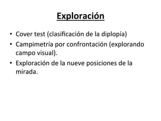 Exploración	
  	
  	
  
•  Cover	
  test	
  (clasiﬁcación	
  de	
  la	
  diplopía)	
  
•  Campimetría	
  por	
  confrontación	
  (explorando	
  
   campo	
  visual).	
  
•  Exploración	
  de	
  la	
  nueve	
  posiciones	
  de	
  la	
  
   mirada.	
  
 
