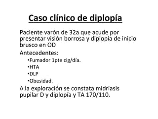 Caso	
  clínico	
  de	
  diplopía	
  
Paciente	
  varón	
  de	
  32a	
  que	
  acude	
  por	
  
presentar	
  visión	
  borrosa	
  y	
  diplopía	
  de	
  inicio	
  
brusco	
  en	
  OD	
  
Antecedentes:	
  	
  
    • Fumador	
  1pte	
  cig/día.	
  
    • HTA	
  
    • DLP	
  
    • Obesidad.	
  
A	
  la	
  exploración	
  se	
  constata	
  midriasis	
  
pupilar	
  D	
  y	
  diplopía	
  y	
  TA	
  170/110.	
  
	
  
 