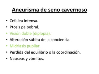 Aneurisma	
  de	
  seno	
  cavernoso	
  
•    Cefalea	
  intensa.	
  
•    Ptosis	
  palpebral.	
  
•    Visión	
  doble	
  (diplopía).	
  
•    Alteración	
  súbita	
  de	
  la	
  conciencia.	
  
•    Midriasis	
  pupilar.	
  
•    Perdida	
  del	
  equilibrio	
  o	
  la	
  coordinación.	
  
•    Nauseas	
  y	
  vómitos.	
  
 