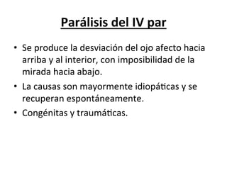 Parálisis	
  del	
  IV	
  par	
  
•  Se	
  produce	
  la	
  desviación	
  del	
  ojo	
  afecto	
  hacia	
  
   arriba	
  y	
  al	
  interior,	
  con	
  imposibilidad	
  de	
  la	
  
   mirada	
  hacia	
  abajo.	
  
•  La	
  causas	
  son	
  mayormente	
  idiopáLcas	
  y	
  se	
  
   recuperan	
  espontáneamente.	
  
•  Congénitas	
  y	
  traumáLcas.	
  
 