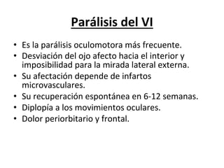 Parálisis	
  del	
  VI	
  
•  Es	
  la	
  parálisis	
  oculomotora	
  más	
  frecuente.	
  
•  Desviación	
  del	
  ojo	
  afecto	
  hacia	
  el	
  interior	
  y	
  
   imposibilidad	
  para	
  la	
  mirada	
  lateral	
  externa.	
  
•  Su	
  afectación	
  depende	
  de	
  infartos	
  
   microvasculares.	
  
•  Su	
  recuperación	
  espontánea	
  en	
  6-­‐12	
  semanas.	
  
•  Diplopía	
  a	
  los	
  movimientos	
  oculares.	
  
•  Dolor	
  periorbitario	
  y	
  frontal.	
  

	
  	
  
 