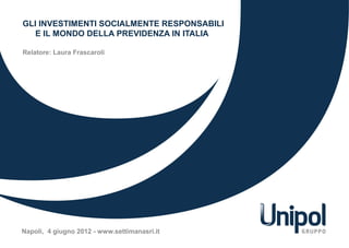 GLI INVESTIMENTI SOCIALMENTE RESPONSABILI
E IL MONDO DELLA PREVIDENZA IN ITALIA
Relatore: Laura Frascaroli
Napoli, 4 giugno 2012 - www.settimanasri.it
 