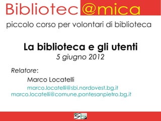 La biblioteca e gli utenti
                5 giugno 2012
Relatore:
     Marco Locatelli
     marco.locatelli@sbi.nordovest.bg.it
marco.locatelli@comune.pontesanpietro.bg.it
 