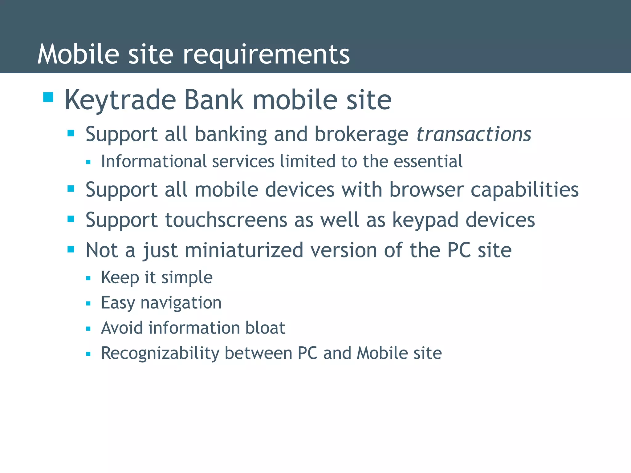 Mobile site requirements
 Keytrade Bank mobile site
   Support all banking and brokerage transactions
       Informational services limited to the essential
   Support all mobile devices with browser capabilities
   Support touchscreens as well as keypad devices
   Not a just miniaturized version of the PC site
       Keep it simple
       Easy navigation
       Avoid information bloat
       Recognizability between PC and Mobile site
 