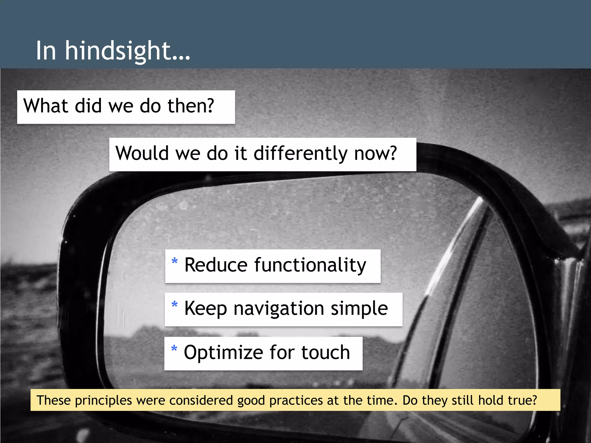 In hindsight…
  Whatwe dowe do then?
         did
What did dd  then?
  Would we do it differently now?
              Would we do it differently now?
                             dd

  Reduce functionality
  Keep navigation simple
  Optimize forReduce functionality
             * touch dd

                       * Keep navigation simple
                                   dd

                       * Optimize for touch
                                dd


 These principles were considered good practices at the time. Do they still hold true?
 