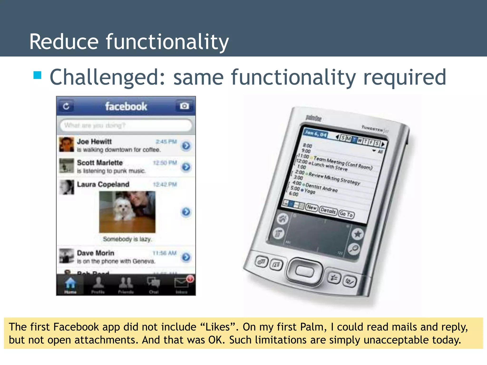 Reduce functionality
     Challenged: same functionality required




The first Facebook app did not include “Likes”. On my first Palm, I could read mails and reply,
but not open attachments. And that was OK. Such limitations are simply unacceptable today.
 