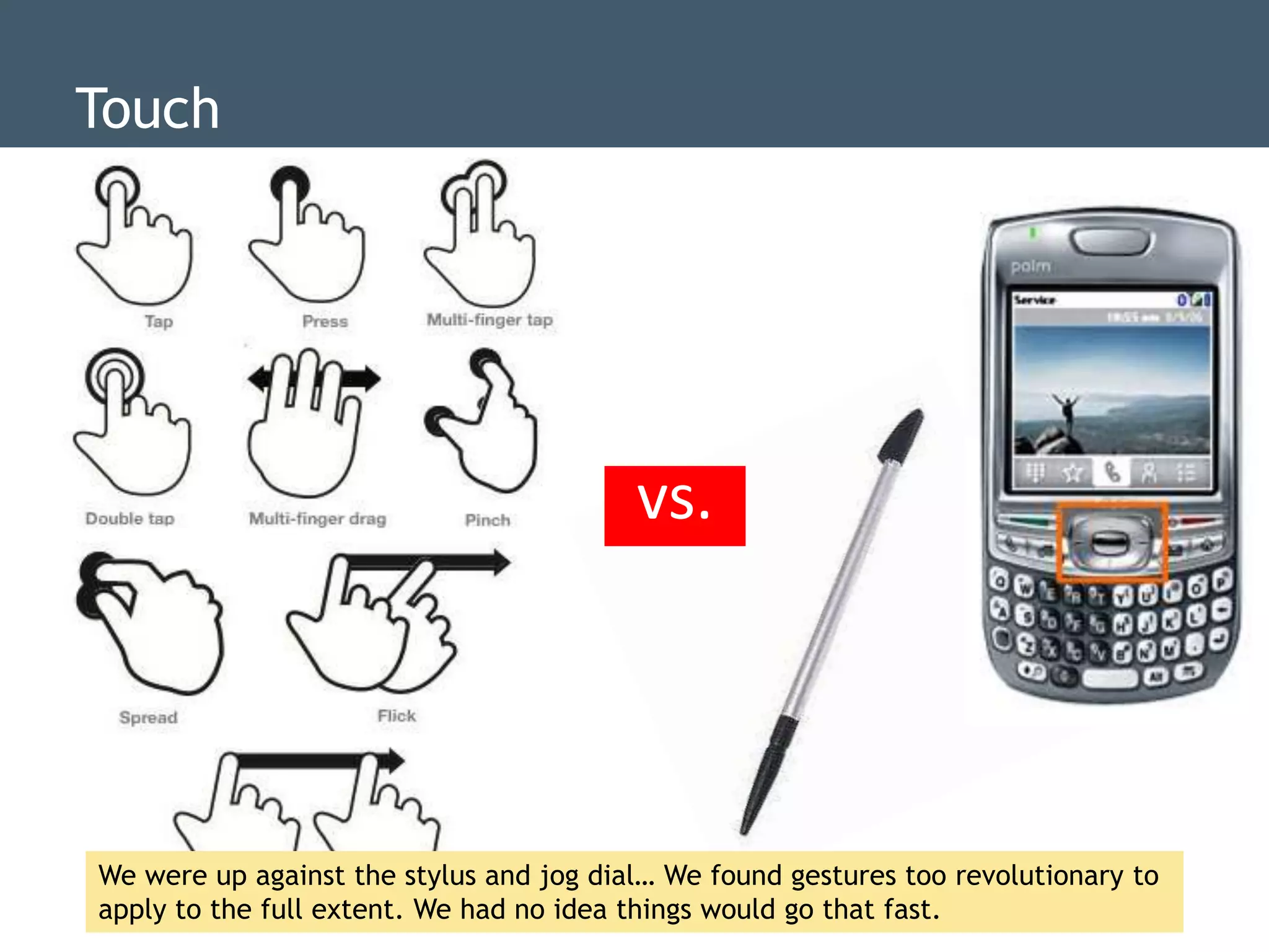 Touch




                                         vs.




We were up against the stylus and jog dial… We found gestures too revolutionary to
apply to the full extent. We had no idea things would go that fast.
 