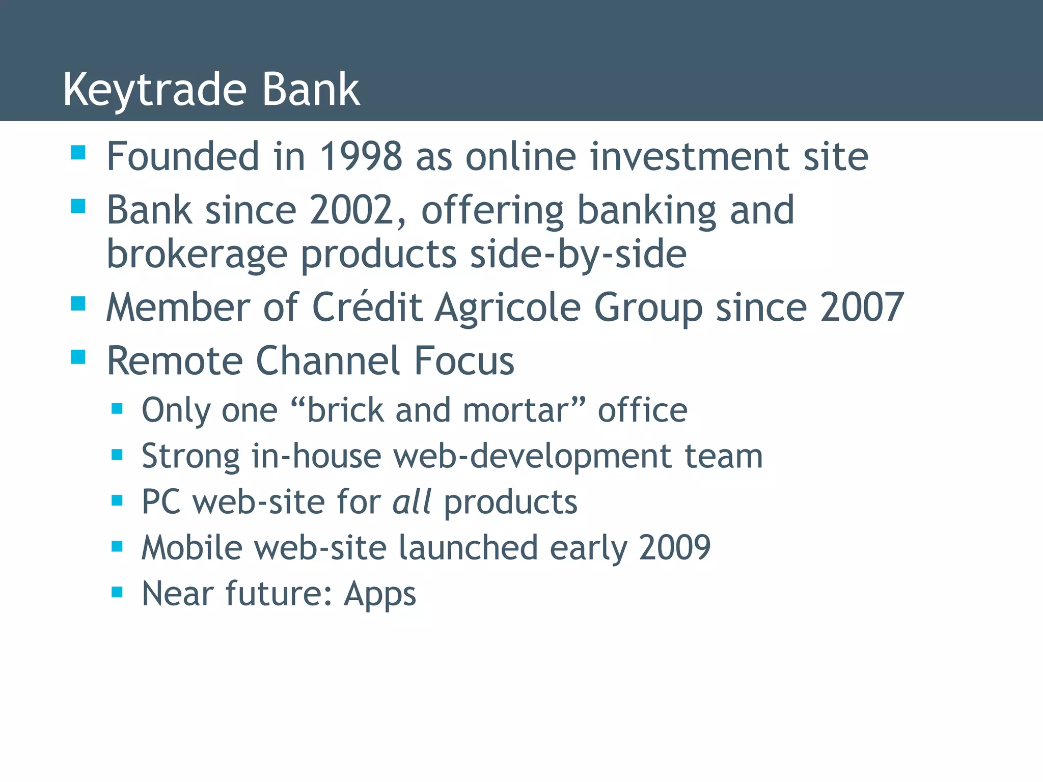 Keytrade Bank
 Founded in 1998 as online investment site
 Bank since 2002, offering banking and
    brokerage products side-by-side
   Member of Crédit Agricole Group since 2007
   Remote Channel Focus
       Only one “brick and mortar” office
       Strong in-house web-development team
       PC web-site for all products
       Mobile web-site launched early 2009
       Near future: Apps
 