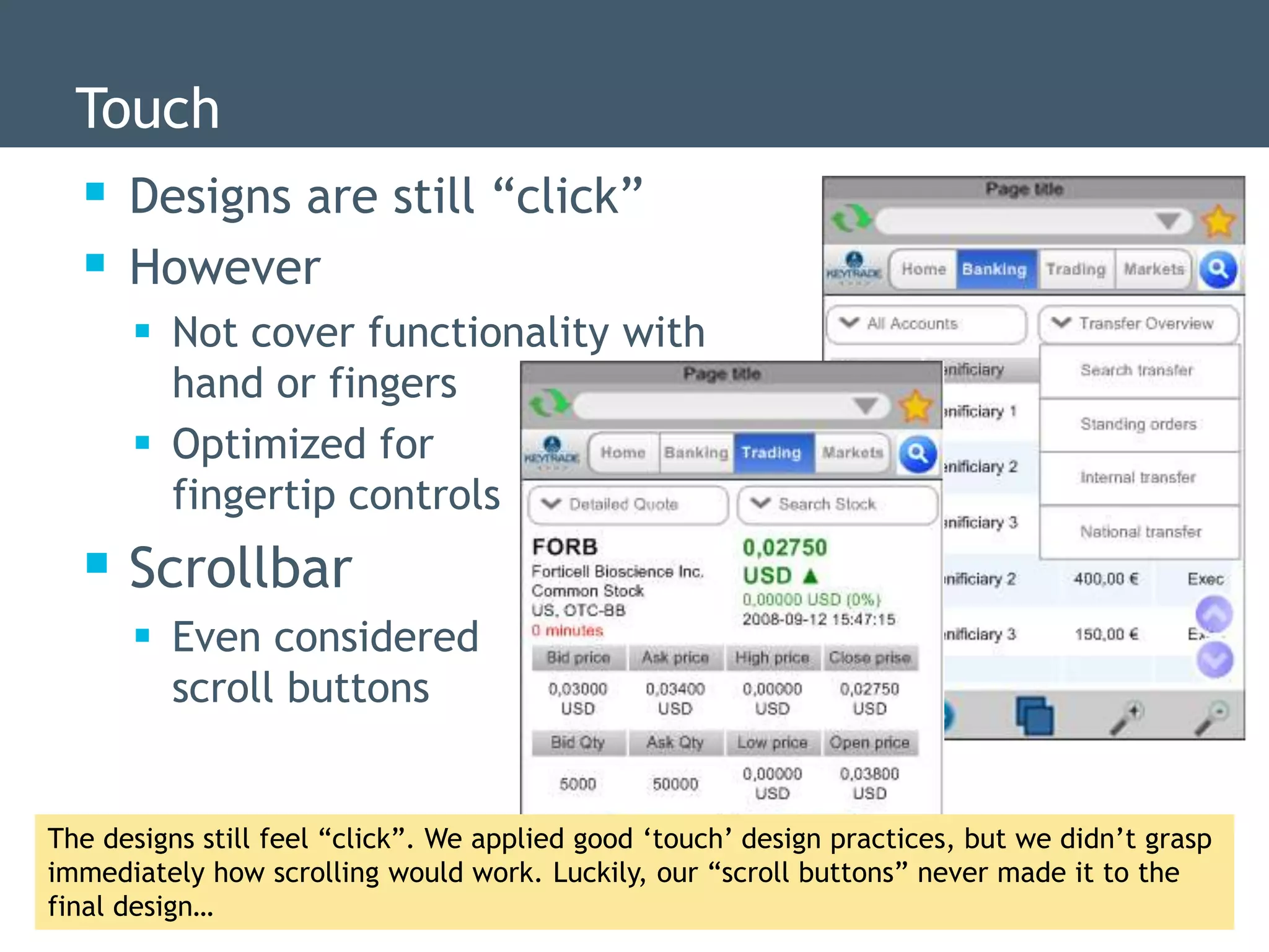 Touch
   Designs are still “click”
   However
       Not cover functionality with
        hand or fingers
       Optimized for
        fingertip controls
   Scrollbar
       Even considered
        scroll buttons


The designs still feel “click”. We applied good „touch‟ design practices, but we didn‟t grasp
immediately how scrolling would work. Luckily, our “scroll buttons” never made it to the
final design…
 