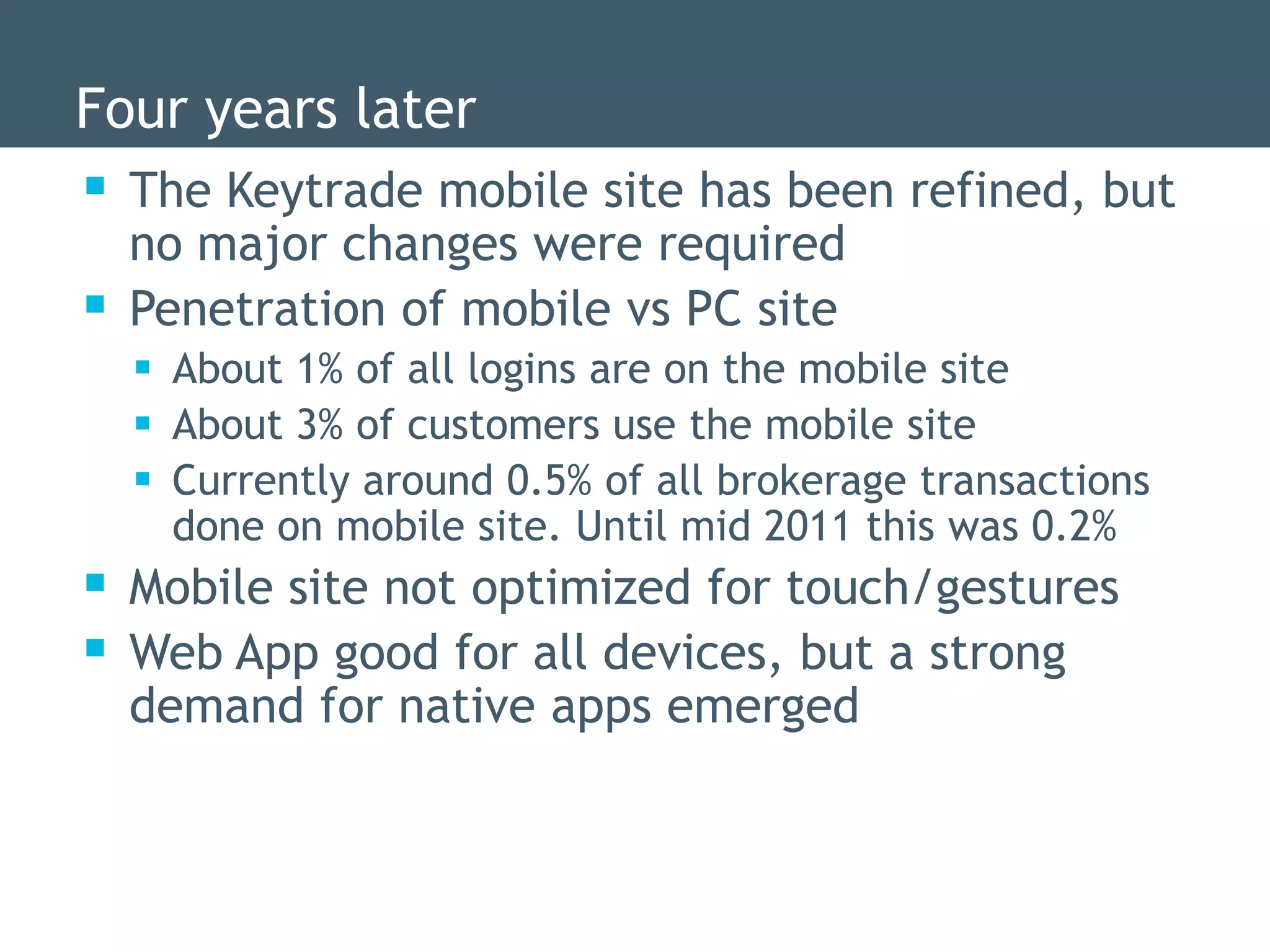 Four years later
 The Keytrade mobile site has been refined, but
    no major changes were required
   Penetration of mobile vs PC site
     About 1% of all logins are on the mobile site
     About 3% of customers use the mobile site
     Currently around 0.5% of all brokerage transactions
      done on mobile site. Until mid 2011 this was 0.2%
 Mobile site not optimized for touch/gestures
 Web App good for all devices, but a strong
    demand for native apps emerged
 
