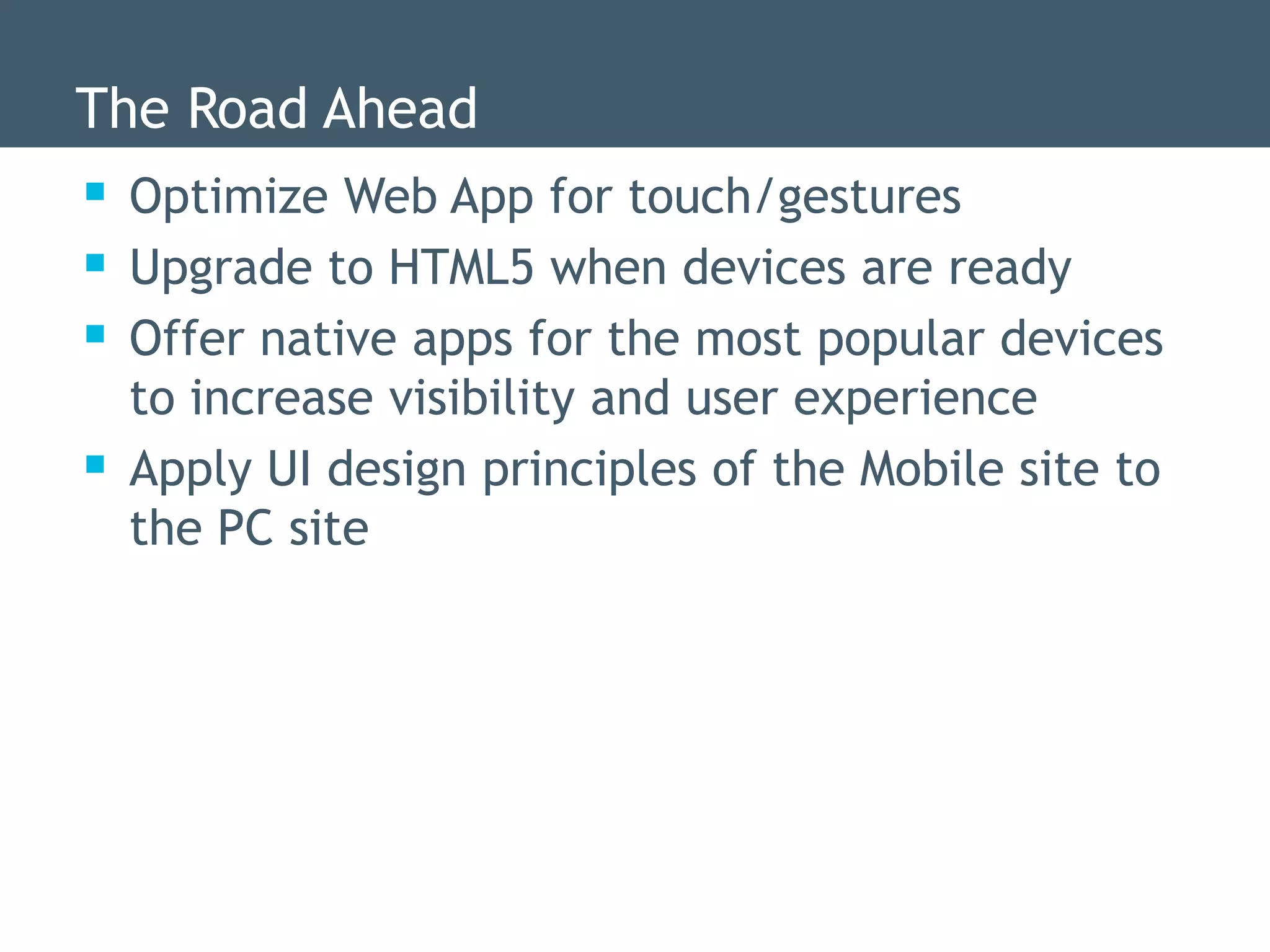 The Road Ahead
 Optimize Web App for touch/gestures
 Upgrade to HTML5 when devices are ready
 Offer native apps for the most popular devices
    to increase visibility and user experience
   Apply UI design principles of the Mobile site to
    the PC site
 