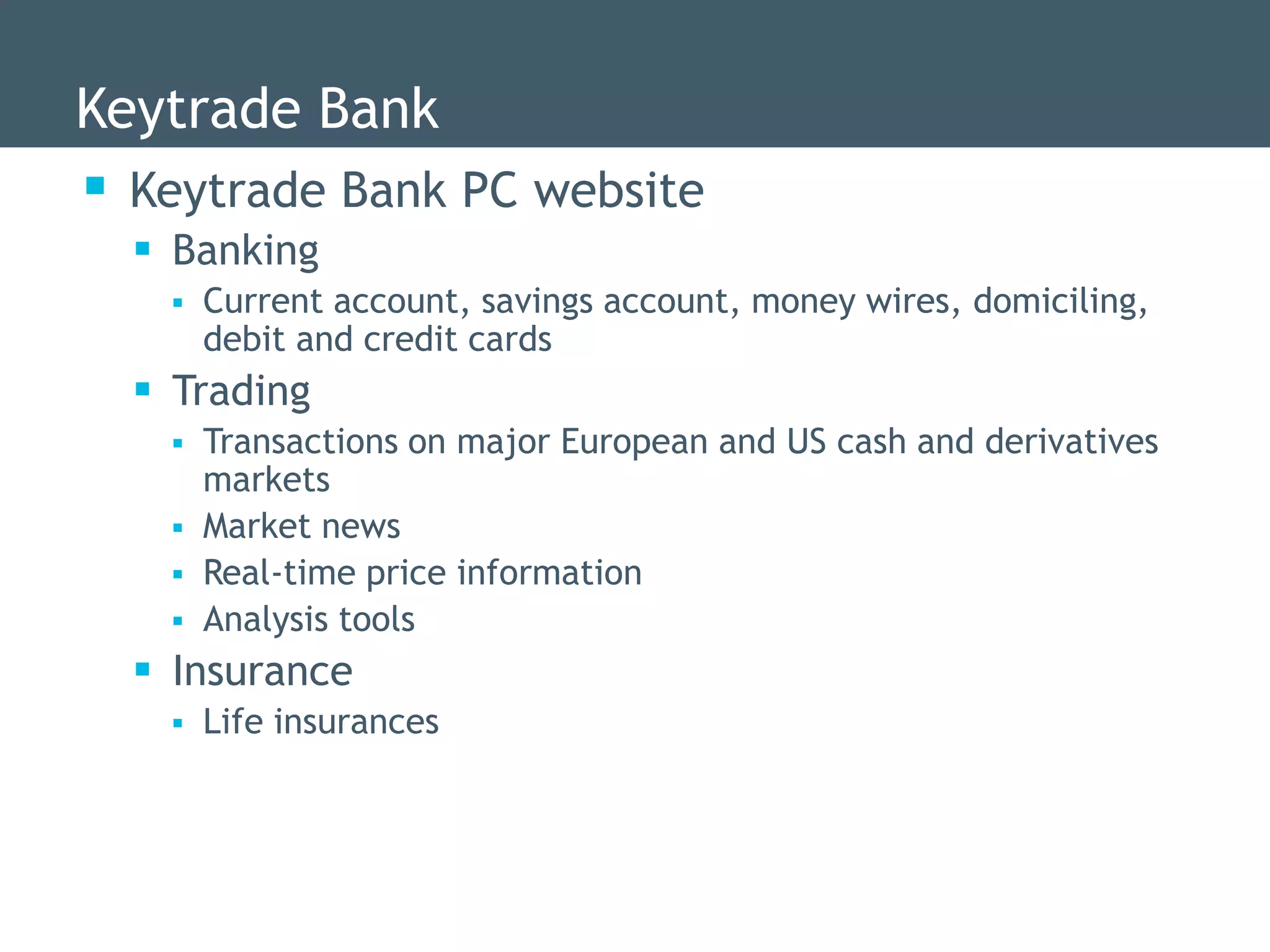 Keytrade Bank
 Keytrade Bank PC website
   Banking
      Current account, savings account, money wires, domiciling,
       debit and credit cards
   Trading
      Transactions on major European and US cash and derivatives
       markets
      Market news
      Real-time price information
      Analysis tools
   Insurance
      Life insurances
 