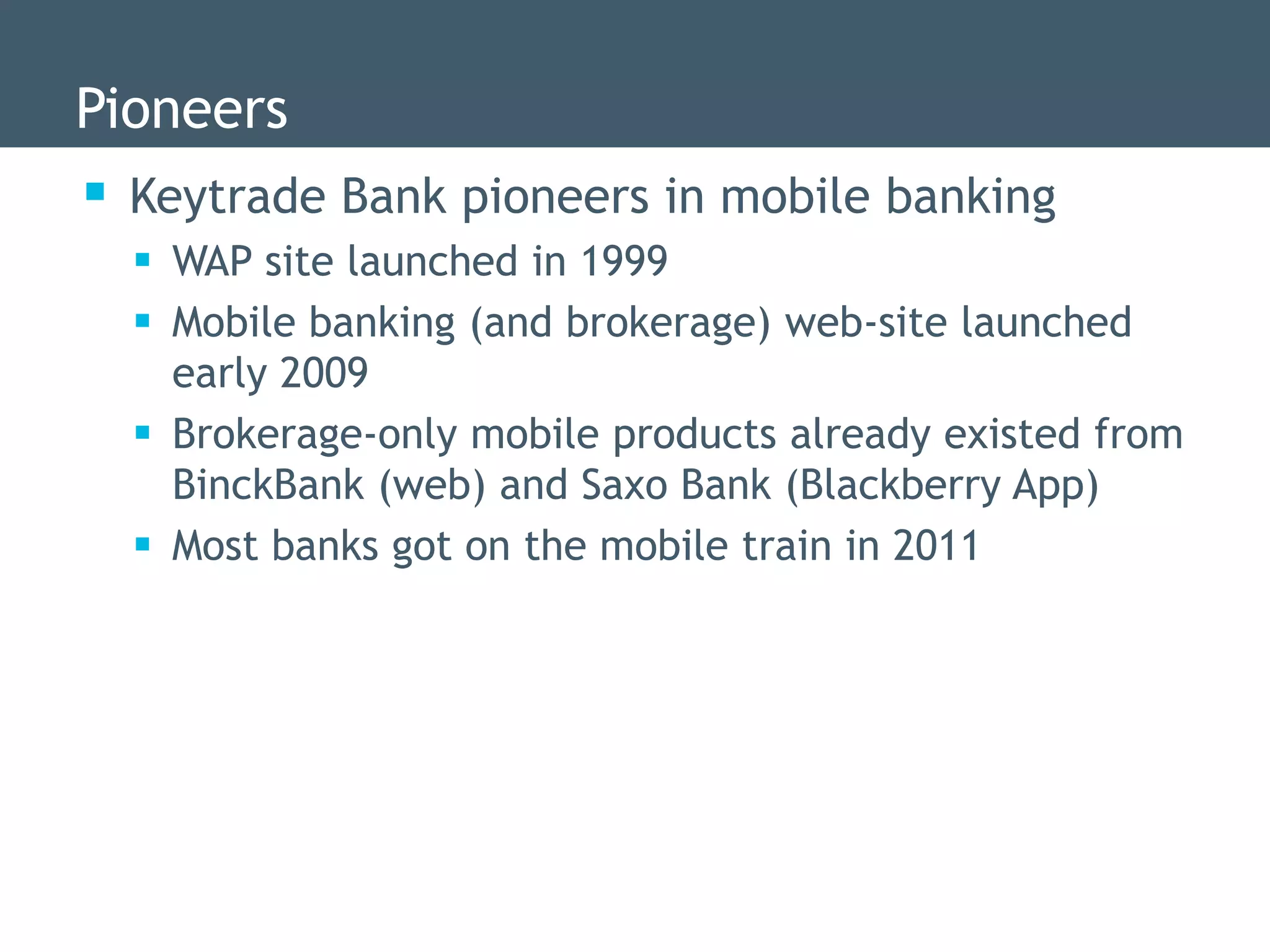 Pioneers
 Keytrade Bank pioneers in mobile banking
   WAP site launched in 1999
   Mobile banking (and brokerage) web-site launched
    early 2009
   Brokerage-only mobile products already existed from
    BinckBank (web) and Saxo Bank (Blackberry App)
   Most banks got on the mobile train in 2011
 
