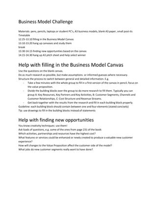 Business Model Challenge
Materials: pens, pencils, laptops or student PC’s, A3 business models, blank A3 paper, small post-its
Timetable
12.25-13.10 filling in the Business Model Canvas
13.10-13.20 hang up canvases and study them
break
13.30-14.15 finding new opportunities based on the canvas
14.15-14.30 hang up A3 pitch sheet and help select winner


Help with filling in the Business Model Canvas
Use the questions on the blank canvas.
Do as much research as possible, but make assumptions or informed guesses where necessary.
Structure the process to switch between general and detailed information. E.g.
     - Take a few minutes with the whole group to fill in a first version of the canvas in pencil, focus on
         the value proposition.
     - Divide the building blocks over the group to do more research to fill them. Typically you can
         group A: Key Resources, Key Partners and Key Activities, B: Customer Segments, Channels and
         Customer Relationships, C: Cost Structure and Revenue Streams.
     - Get back together with the results from the research and fill in each building block properly.
Guideline: each building block should contain between one and four elements (stated concisely)
Tip: use drawings to fill in the building blocks instead of statements


Help with finding new opportunities
You know creativity techniques: use them!
Ask loads of questions, e.g. some of the ones from page 231 of the book:
Which activities, partnerships and resources have the highest cost?
What features or services could be enhanced or newly created to produce a valuable new customer
experience?
How will changes to the Value Proposition affect the customer side of the model?
What jobs do new customer segments really want to have done?
 