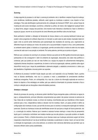 Relatório Individual realizado no âmbito do Foresight Lab – 5ª edição da Pós-Graduação em Prospectiva, Estratégia e Inovação



Scanning

A etapa seguinte do processo é a de fazer o scanning do ambiente, isto é, identificar e explorar forças de mudança,
como tendências, tendências pesadas, wildcards, weak signals ou incertezas e explorar o seu impacto no foco
estratégico. Para esta identificação é particularmente útil a utilização da framework STEEP, isto é, pensar forças de
mudança de cariz social, tecnológico, económico, ambiental ou político, de modo a não negligenciar qualquer factor
e, dessa forma, alargar o espaço dos possíveis. Uma maneira muito interactiva e divertida de o fazer é, dividindo a
equipa por grupos, recorrer ao uso de post-its de cores diferentes para identificar cada uma das forças.

Muito pertinente é também a utilização da ferramenta de futures wheels ou de scanning dashboard (note-se que
existem vários programas de software disponíveis no mercado ou pode optar-se pela simples impressão deste em
papel, onde os post-its serão distribuídos) para apresentação dos resultados de scanning, pois, organizando as
diferentes forças de mudança por níveis e de acordo com a sua proximidade e impacto no foco, como pertencentes
ao ambiente externo global, à indústria ou à organização, permite uma leitura fácil e intuitiva do além de uma rápida
overview de cada scan e sua posição no ambiente. Por outras palavras, permite que os pontos se liguem.

Refira-se que o processo de scanning é um processo intensivo que pode ser de difícil gestão emocional para alguns
participantes se não conseguirem ir além do ambiente da organização, descurando uma visão mais periférica e
contextual, pelo que poderá por isso ser mais frutífero se a equipa de projecto for suficientemente heterogénea,
englobando diversas disciplinas e experiências, de dentro e de fora da organização; ademais, poderão sofrer algum
desconforto inicial já que o leque de possibilidades é altamente alargado, a sabedoria convencional e o status quo
são desafiados e fragilidades e lacunas podem ser expostas.                                                                     2

A eficiência do processo é também função daquilo que está a ser explorado e da sua finalidade. Assim, quantos
mais os factores identificados, mais rico é o processo e maior a probabilidade de correctamente identificar
tendências emergentes. Porém, em contrapartida, há o risco de o volume de informação explorada ser enorme e
distrair do objectivo e foco estratégico em análise, pelo que caberá ao dinamizador do processo reorientar o foco e
conduzir a atenção para as disrupções e descontinuidades possíveis.

Sintetizar e Antecipar

Através do processo de scanning, os decisores podem identificar forças emergentes aptas a reformular as regras do
jogo e, consequentemente, promover diferentes comportamentos que podem não parecer racionais na estrutura de
hoje. Estas são as incertezas cruciais, os drivers da mudança, reconhecidas pela sua importância e forte impacto
potencial para o foco, independência relativa e elevado nível de incerteza. Assim, um passo primário é definir as
configurações das incertezas cruciais, que servirão de eixos para os cenários e consequente exploração de matrizes
potenciais. Quando as incertezas cruciais são identificadas servem de input para a criação de futuros potenciais, isto
é, a construção de cenários. Note-se que é inerente à natureza humana restringir a nossa linha de pensamento
àquilo que é o conhecido e confortável, aos modelos mentais que nos são próprios, o que pode constituir um desafio
para o processo. Porém, a História demonstrou já por diversas vezes que mudanças estruturais surgem de forma
inesperada e desconhecida em vez de por tendências moderadas e sustentáveis no tempo. Assim, em vez de limitar
a orientação da organização a uma única estrutura, os cenários criam estruturas alternativas que permitem que os
decisores reflictam sobre outras possibilidades.



Marisa Silva                                                                                                   Junho de 2012
 