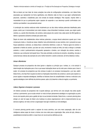 Relatório Individual realizado no âmbito do Foresight Lab – 5ª edição da Pós-Graduação em Prospectiva, Estratégia e Inovação



Não se devem por isso tratar de meras variações mas antes de configurações contrastantes, com ideias fortes
associadas que representem de forma significativa uma diferente visão do futuro e que sejam suficientemente
plausíveis, coerentes e desafiantes para uma tomada de decisão estratégica. Pelo exposto, importa referir a
necessidade de que os participantes sejam capazes de suspender a sua descrença quando confrontados com
cenários que desafiam o seu pensamento actual.

A construção dos cenários realiza-se então inicialmente por via das várias matrizes potenciais trabalhadas pelos
grupos, sendo que é recomendável uma matriz simples a duas dimensões/ incertezas cruciais, que origine quatro
cenários, ou, usando três dimensões, oito cenários, sobre prejuízo de a serem mais, estes serem de difícil gestão ou
falhem a apresentar suficiente contraste para serem úteis.

Depois de terem sido estabelecidas várias matrizes potenciais, a equipa deverá seleccionar aquela que é mais
consensual a todos, e, focando-se nessa, trabalhar mais profundamente os seus cenários, isto é, pensando as suas
forças explicativas e estrutura, as ideias-chave e elementos distintivos a cada um. Trata-se agora de construir e
apresentar a história do cenário, que deve ser curta, envolvente e levada ao limite, de modo a reforçar o contraste
existente, e onde é particularmente enriquecedor apresentar a timeline, com indicação dos actores, eventos e
milestones, que conduziram até àquele futuro. Para esta actividade, as técnicas de storyline, storytelling, role play e
outras técnicas criativas são exemplos de como melhor transmitir o cenário construído, de forma didáctica e lúdica.


Actuar e Monitorizar

Qualquer processo de prospectiva não deve ignorar o objectivo ou princípio que o norteou, ie, o de conduzir à
                                                                                                                                3
determinação das implicações para o foco e que essas implicações devem ser de valor para o decisor para o levar à
acção. Um processo de prospectiva que não conduza à acção é um processo inconsequente e, por isso, estéril.
Desta forma, uma fase final é aquela de extrair as implicações decorrentes dos cenários e usá-los para explorar ou
provar opções e respostas estratégicas, identificar os factores chave de competitividade e internos e estruturar uma
agenda estratégica e bem definida de próximos passos, apta a (re) desenhar a ideia de negócio, se pertinente.



Liderar, Organizar e Incorporar o processo

Um efectivo processo de prospectiva não é aquele estanque, que termina com uma solução mas antes aquele
contínuo e permanente, que se soube embutir no modo de fazer planeamento estratégico na organização ao ponto
de ser uma requisito prévio para a gestão de topo na sua tomada de decisão. Desta forma, o scenario planning deve
almejar um valor tal capaz de liderar uma mudança na cultura organizacional e até no desenvolvimento da sua
estrutura orgânica, de modo a tornar a organização mais ágil e resiliente ao nível estratégico.



O scenario planning permite assim o explorar de novos caminhos, com uma maior preparação, além de criar
intelligence valiosa capaz de mover e motivar uma nova visão para a organização. Mas, acima de tudo, oferece a
possibilidade de tentarmos definir o nosso futuro em vez de sermos definidos por ele.




Marisa Silva                                                                                                   Junho de 2012
 