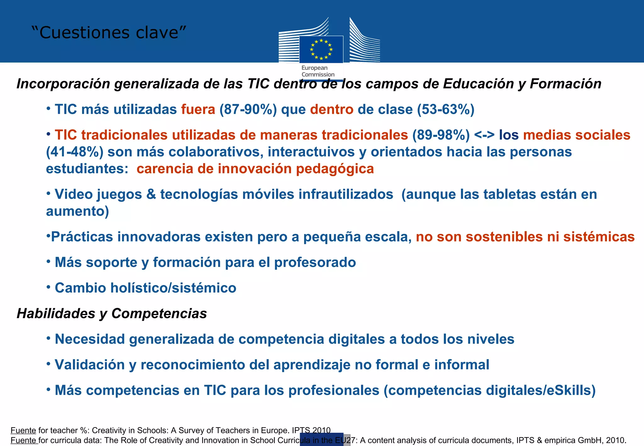 “Cuestiones clave”


 Incorporación generalizada de las TIC dentro de los campos de Educación y Formación
         • TIC más utilizadas fuera (87-90%) que dentro de clase (53-63%)
         • TIC tradicionales utilizadas de maneras tradicionales (89-98%) <-> los medias sociales
         (41-48%) son más colaborativos, interactuivos y orientados hacia las personas
         estudiantes: carencia de innovación pedagógica
         • Video juegos & tecnologías móviles infrautilizados (aunque las tabletas están en
         aumento)
         •Prácticas innovadoras existen pero a pequeña escala, no son sostenibles ni sistémicas
         • Más soporte y formación para el profesorado
         • Cambio holístico/sistémico
 Habilidades y Competencias
         • Necesidad generalizada de competencia digitales a todos los niveles
         • Validación y reconocimiento del aprendizaje no formal e informal
         • Más competencias en TIC para los profesionales (competencias digitales/eSkills)

Fuente for teacher %: Creativity in Schools: A Survey of Teachers in Europe. IPTS 2010
Fuente for curricula data: The Role of Creativity and Innovation in School Curricula in the EU27: A content analysis of curricula documents, IPTS & empirica GmbH, 2010.
 