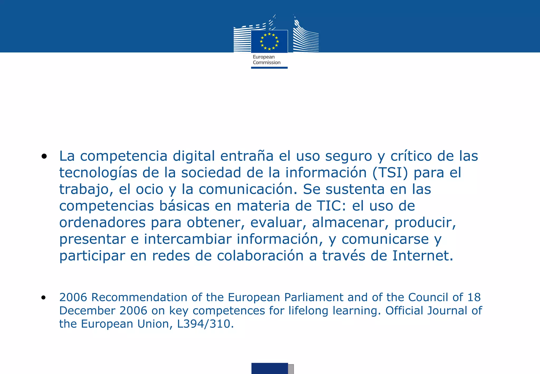 Digital Competence




• La competencia digital entraña el uso seguro y crítico de las
  tecnologías de la sociedad de la información (TSI) para el
  trabajo, el ocio y la comunicación. Se sustenta en las
  competencias básicas en materia de TIC: el uso de
  ordenadores para obtener, evaluar, almacenar, producir,
  presentar e intercambiar información, y comunicarse y
  participar en redes de colaboración a través de Internet.

•   2006 Recommendation of the European Parliament and of the Council of 18
    December 2006 on key competences for lifelong learning. Official Journal of
    the European Union, L394/310.
 