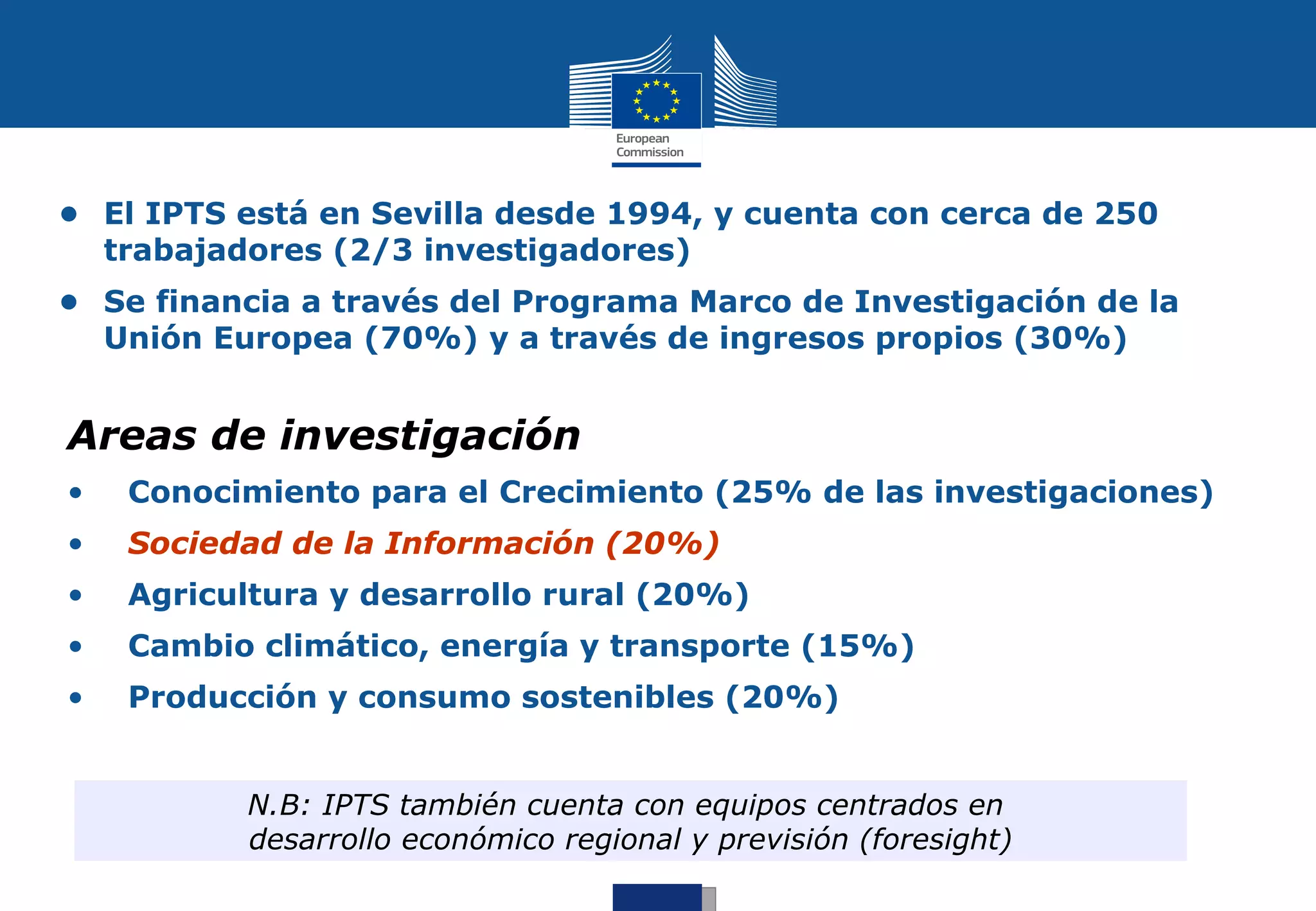 • El IPTS está en Sevilla desde 1994, y cuenta con cerca de 250
  trabajadores (2/3 investigadores)
• Se financia a través del Programa Marco de Investigación de la
  Unión Europea (70%) y a través de ingresos propios (30%)


Areas de investigación
•   Conocimiento para el Crecimiento (25% de las investigaciones)
•   Sociedad de la Información (20%)
•   Agricultura y desarrollo rural (20%)
•   Cambio climático, energía y transporte (15%)
•   Producción y consumo sostenibles (20%)


          N.B: IPTS también cuenta con equipos centrados en
          desarrollo económico regional y previsión (foresight)
 