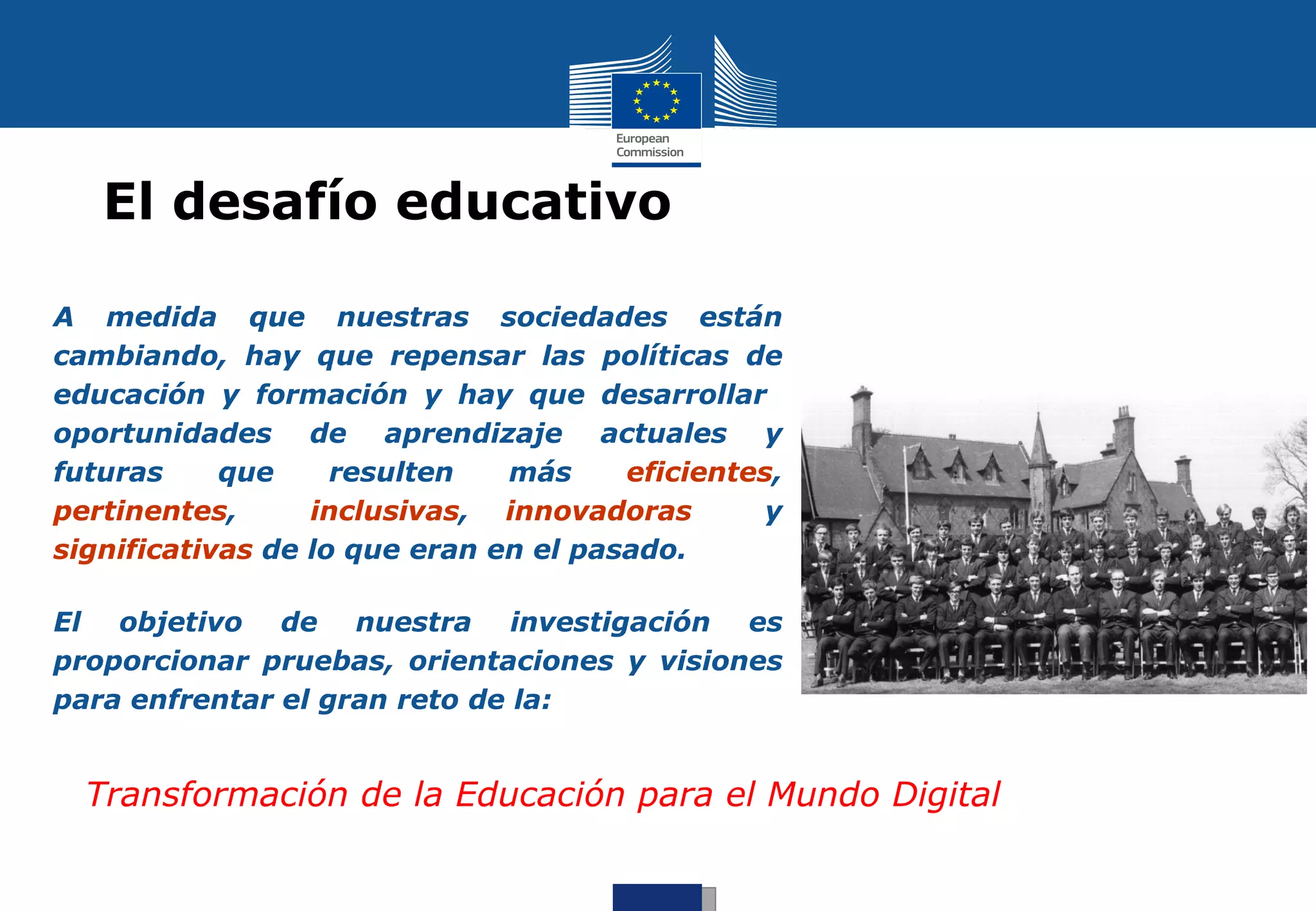 El desafío educativo

A medida que nuestras sociedades están
cambiando, hay que repensar las políticas de
educación y formación y hay que desarrollar
oportunidades de aprendizaje actuales y
futuras     que     resulten   más     eficientes,
pertinentes,      inclusivas, innovadoras        y
significativas de lo que eran en el pasado.

El objetivo de nuestra investigación es
proporcionar pruebas, orientaciones y visiones
para enfrentar el gran reto de la:


  Transformación de la Educación para el Mundo Digital
 