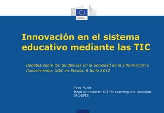 Innovación en el sistema
educativo mediante las TIC
Debates sobre las tendencias en la Sociedad de la Información y
Conocimiento, UOC en Sevilla, 6 Junio 2012



                        Yves Punie
                        Head of Research ICT for Learning and Inclusion
                        JRC-IPTS
 
