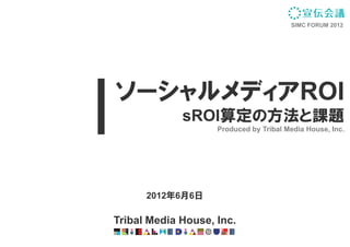 SIMC FORUM 2012




ソーシャルメディアROI
             sROI
             sROI算定の方法と課題
                    Produced by Tribal Media House, Inc.




      2012年6月6日

Tribal Media House, Inc.
 