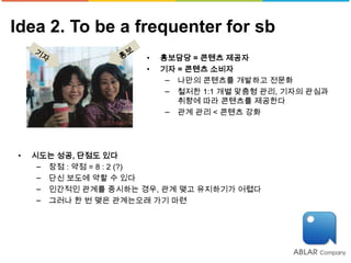 Idea 2. To be a frequenter for sb
                      •   홍보담당 = 콘텐츠 제공자
                      •   기자 = 콘텐츠 소비자
                           − 나만의 콘텐츠를 개발하고 전문화
                           − 철저한 1:1 개별 맞춤형 관리, 기자의 관심과
                             취향에 따라 콘텐츠를 제공한다
                           − 관계 관리 < 콘텐츠 강화




•   시도는 성공, 단점도 있다
     − 장점 : 약점 = 8 : 2 (?)
     − 단신 보도에 약할 수 있다
     − 인간적인 관계를 중시하는 경우, 관계 맺고 유지하기가 어렵다
     − 그러나 한 번 맺은 관계는오래 가기 마련
 