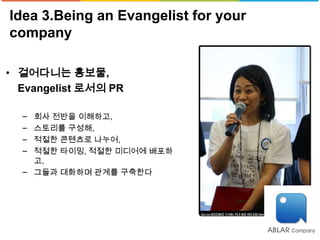 Idea 3.Being an Evangelist for your
company

• 걸어다니는 홍보물,
  Evangelist 로서의 PR

  − 회사 전반을 이해하고,
  − 스토리를 구성해,
  − 적절한 콘텐츠로 나누어,
  − 적절한 타이밍, 적절한 미디어에 배포하
    고,
  − 그들과 대화하며 관계를 구축한다
 