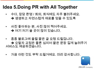 Idea 5.Doing PR with All Together
 •   수다, 잡담 환영 / 회의, 회식에도 자주 불러주세요.
      생생하고 자연스럽게 재료를 얻을 수 있도록

 •   사진 좋아하는 분, 사진 많이 찍어주세요.
      여기 저기 쓸 곳이 많이 있습니다.

 • 종종 블로그에 올릴 짧은 글 요청 드릴겁니다.
    오탈자 교정은 물론 심지어 짧은 문장 길게 늘려주기
 서비스도 제공하겠습니다.

 •   가끔 이런 것도 부탁 드릴거에요. 미리 감사합니다.
 