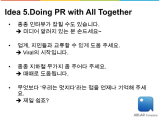 Idea 5.Doing PR with All Together
•   종종 인터뷰가 잡힐 수도 있습니다.
     미디어 알러지 있는 분 손드세요~

•   업계, 지인들과 교류할 수 있게 도움 주세요.
     Viral의 시작입니다.

•   종종 지하철 무가지 좀 주어다 주세요.
     때때로 도움됩니다.

•   무엇보다 ‘우리는 멋지다’라는 점을 언제나 기억해 주세
    요.
     제일 쉽죠?
 